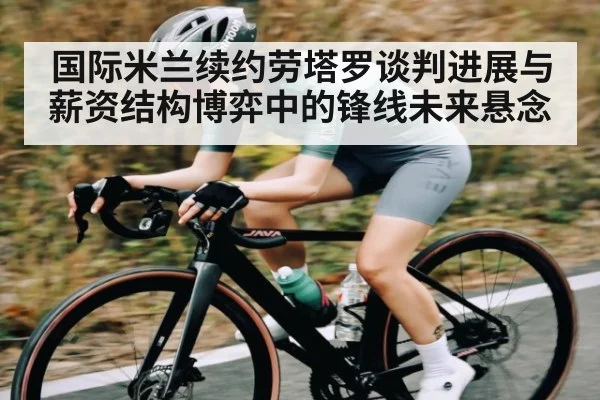 国际米兰续约劳塔罗谈判进展与薪资结构博弈中的锋线未来悬念（kaiyun）