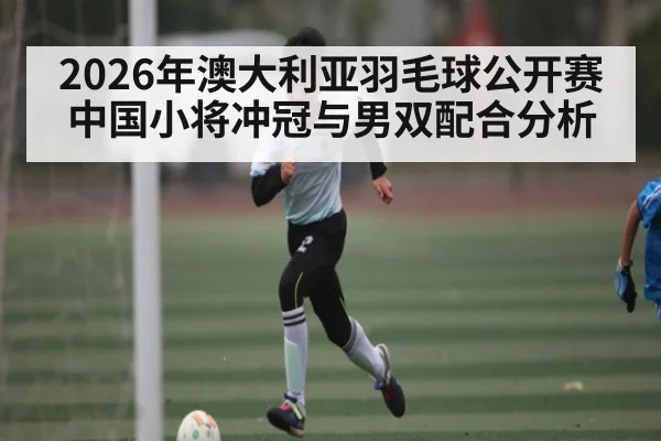 2026年澳大利亚羽毛球公开赛中国小将冲冠与男双配合分析