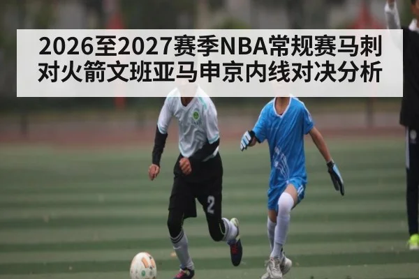 2026至2027赛季NBA常规赛马刺对火箭文班亚马申京内线对决分析（kaiyun）